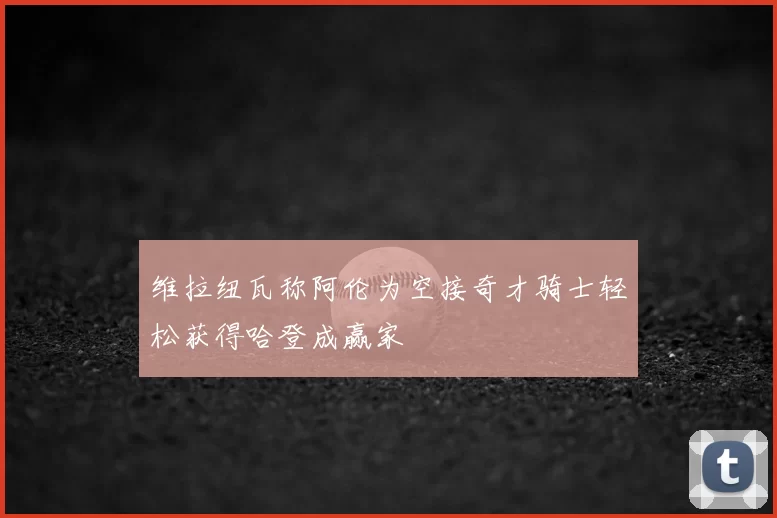 维拉纽瓦称阿伦为空接奇才骑士轻松获得哈登成赢家