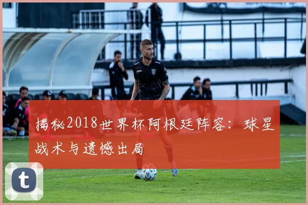 揭秘2018世界杯阿根廷阵容：球星战术与遗憾出局