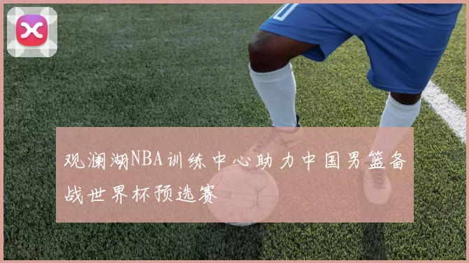 观澜湖NBA训练中心助力中国男篮备战世界杯预选赛