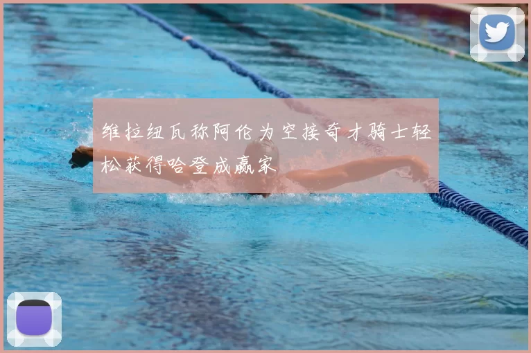 维拉纽瓦称阿伦为空接奇才骑士轻松获得哈登成赢家