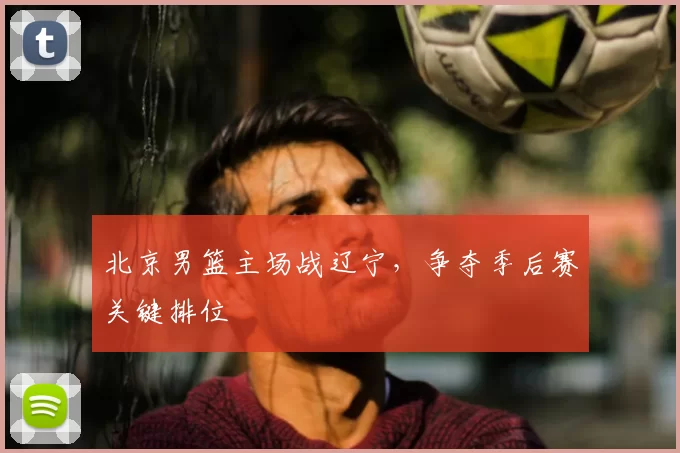 北京男篮主场战辽宁，争夺季后赛关键排位