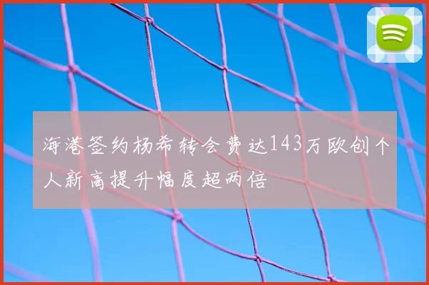海港签约杨希转会费达143万欧创个人新高提升幅度超两倍