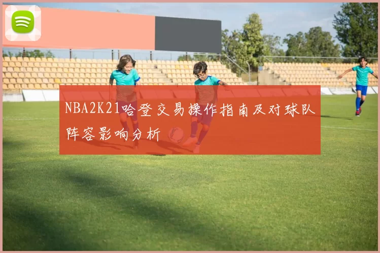 NBA2K21哈登交易操作指南及对球队阵容影响分析
