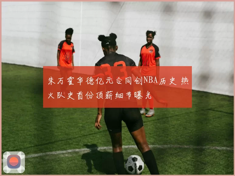 朱万霍华德亿元合同创NBA历史 热火队史首份顶薪细节曝光