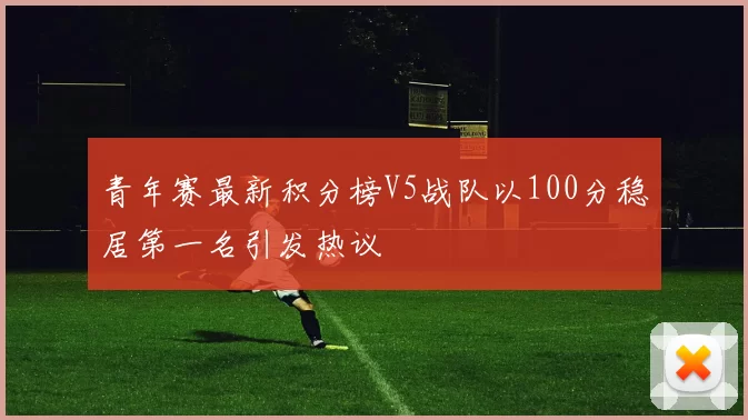 青年赛最新积分榜V5战队以100分稳居第一名引发热议