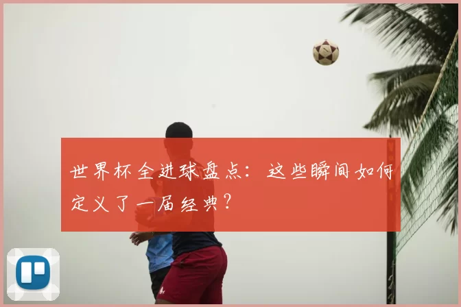 世界杯全进球盘点:这些瞬间如何定义了一届经典?