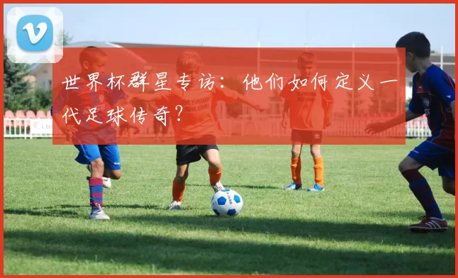 世界杯群星专访：他们如何定义一代足球传奇？