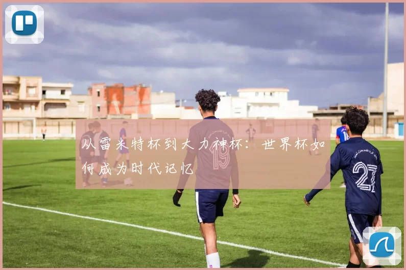 从雷米特杯到大力神杯:世界杯如何成为时代记忆
