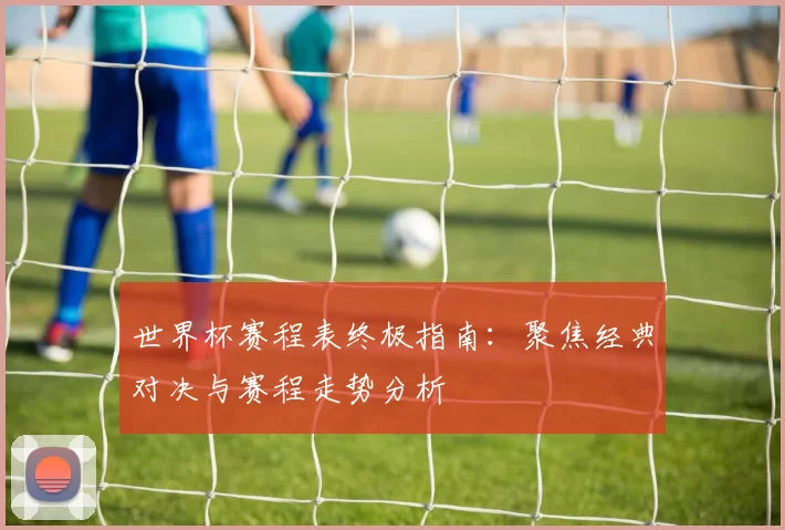 世界杯赛程表终极指南：聚焦经典对决与赛程走势分析