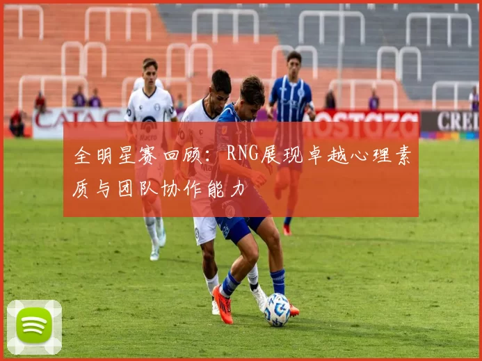 全明星赛回顾：RNG展现卓越心理素质与团队协作能力