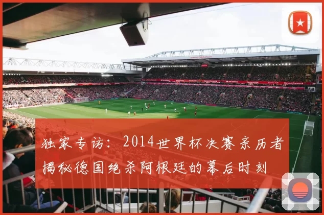 独家专访：2014世界杯决赛亲历者揭秘德国绝杀阿根廷的幕后时刻
