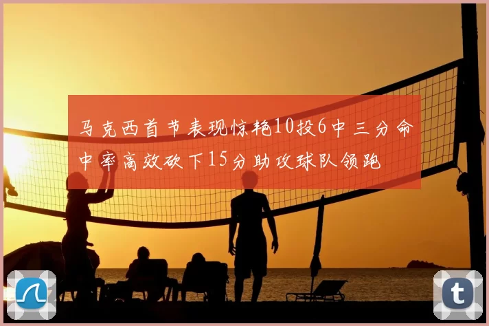 马克西首节表现惊艳10投6中三分命中率高效砍下15分助攻球队领跑