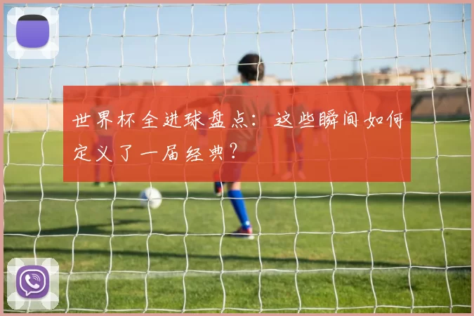 世界杯全进球盘点:这些瞬间如何定义了一届经典?
