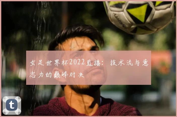 女足世界杯2022直播：技术流与意志力的巅峰对决