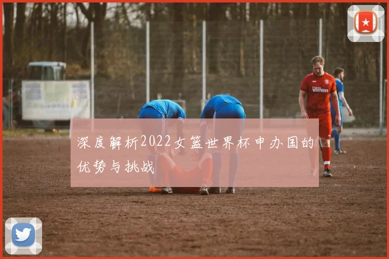 深度解析2022女篮世界杯申办国的优势与挑战