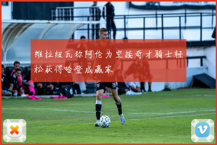 维拉纽瓦称阿伦为空接奇才骑士轻松获得哈登成赢家