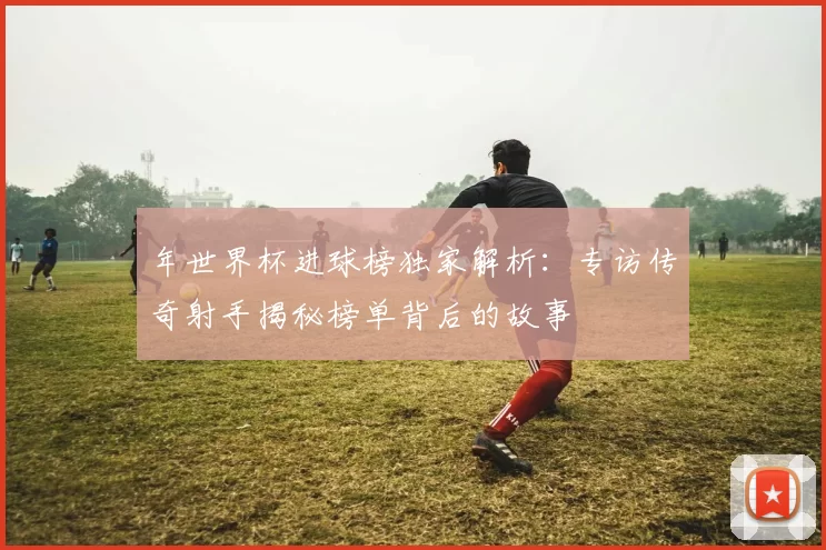 年世界杯进球榜独家解析：专访传奇射手揭秘榜单背后的故事